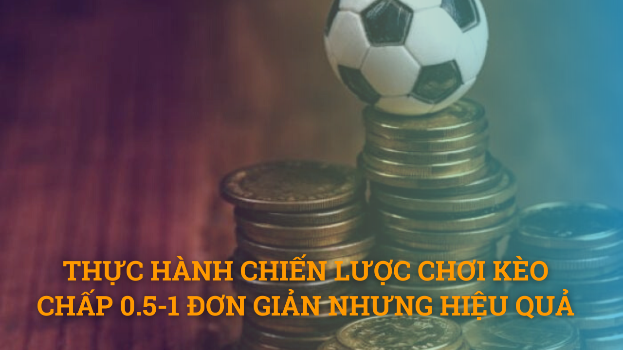 Thực hành chiến lược chơi kèo chấp 0.5-1 đơn giản nhưng hiệu quả